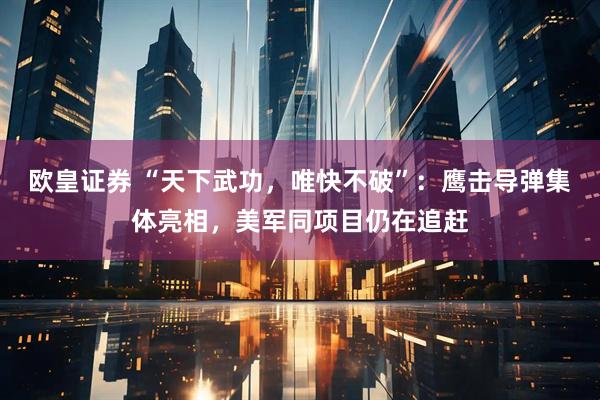 欧皇证券 “天下武功，唯快不破”：鹰击导弹集体亮相，美军同项目仍在追赶