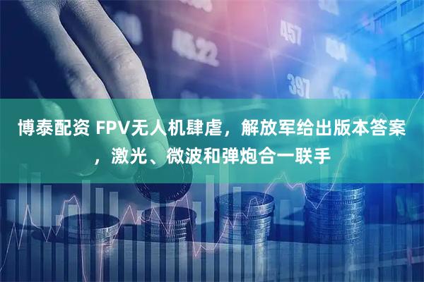 博泰配资 FPV无人机肆虐，解放军给出版本答案，激光、微波和弹炮合一联手