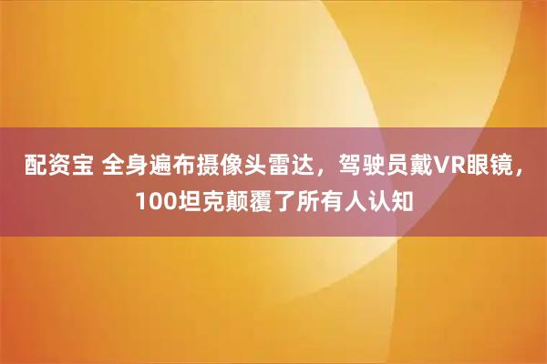 配资宝 全身遍布摄像头雷达，驾驶员戴VR眼镜，100坦克颠覆了所有人认知