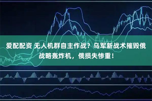 爱配配资 无人机群自主作战？乌军新战术摧毁俄战略轰炸机，俄损失惨重！