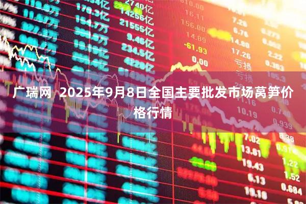 广瑞网  2025年9月8日全国主要批发市场莴笋价格行情