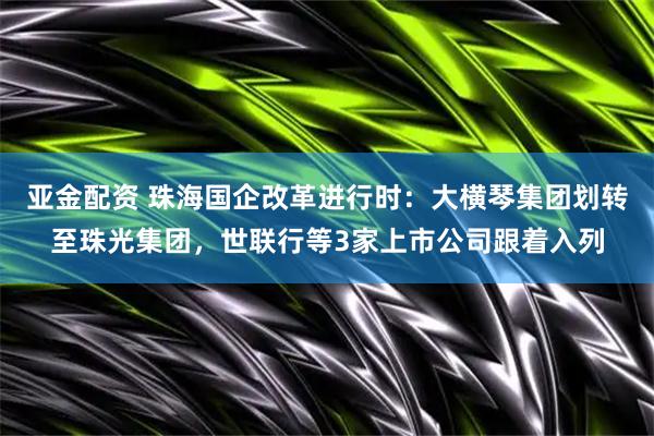 亚金配资 珠海国企改革进行时：大横琴集团划转至珠光集团，世联行等3家上市公司跟着入列