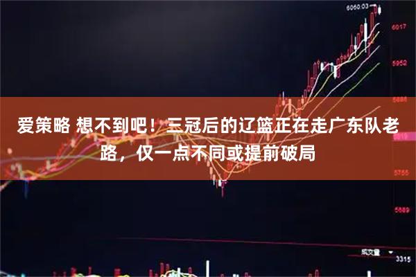 爱策略 想不到吧！三冠后的辽篮正在走广东队老路，仅一点不同或提前破局