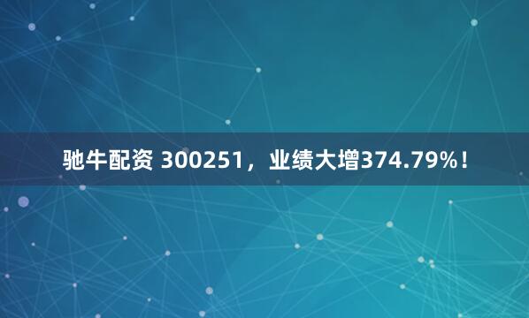 驰牛配资 300251，业绩大增374.79%！