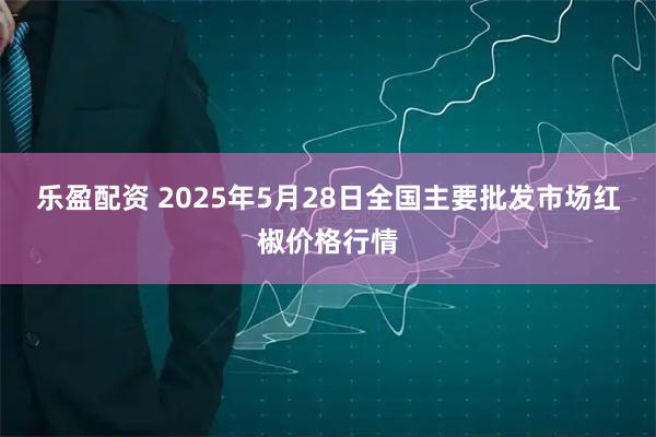 乐盈配资 2025年5月28日全国主要批发市场红椒价格行情