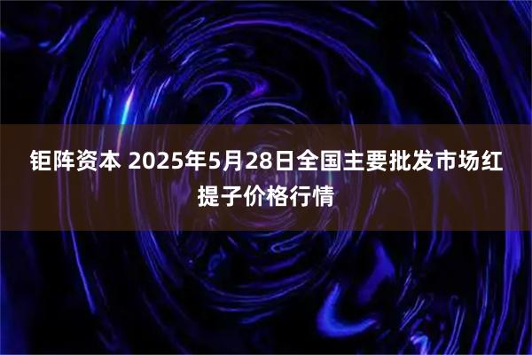 钜阵资本 2025年5月28日全国主要批发市场红提子价格行情