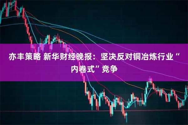 亦丰策略 新华财经晚报：坚决反对铜冶炼行业“内卷式”竞争