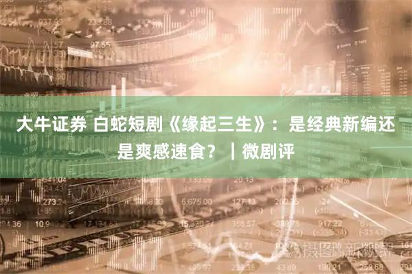 大牛证券 白蛇短剧《缘起三生》：是经典新编还是爽感速食？｜微剧评