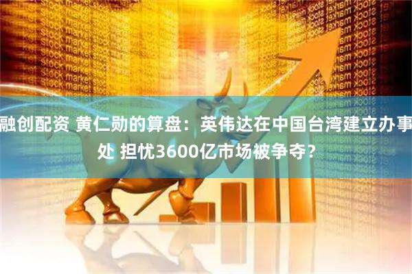 融创配资 黄仁勋的算盘：英伟达在中国台湾建立办事处 担忧3600亿市场被争夺？