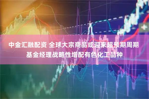 中金汇融配资 全球大宗商品或迎来超预期周期 基金经理战略性增配有色化工品种