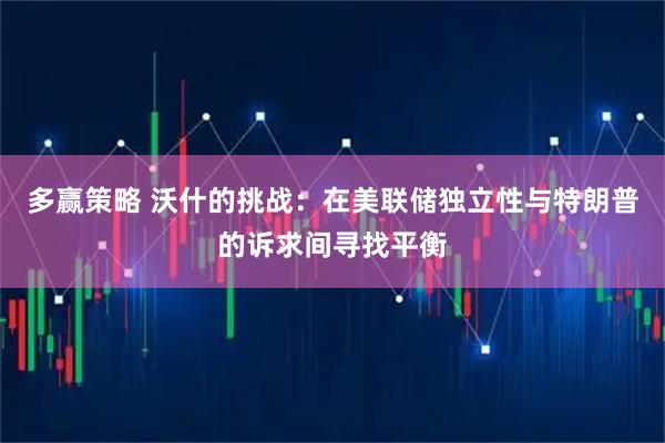 多赢策略 沃什的挑战：在美联储独立性与特朗普的诉求间寻找平衡
