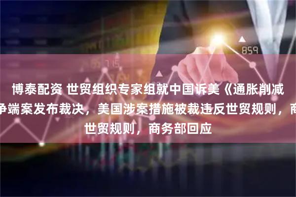 博泰配资 世贸组织专家组就中国诉美《通胀削减法》世贸争端案发布裁决，美国涉案措施被裁违反世贸规则，商务部回应