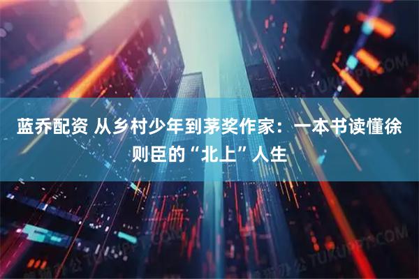 蓝乔配资 从乡村少年到茅奖作家：一本书读懂徐则臣的“北上”人生