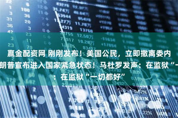 赢金配资网 刚刚发布！美国公民，立即撤离委内瑞拉！特朗普宣布进入国家紧急状态！马杜罗发声：在监狱“一切都好”