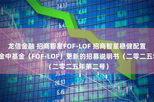 龙信金融 招商智星FOF-LOF 招商智星稳健配置混合型基金中基金（FOF-LOF）更新的招募说明书（二零二五年第二号）