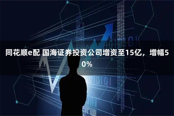 同花顺e配 国海证券投资公司增资至15亿，增幅50%