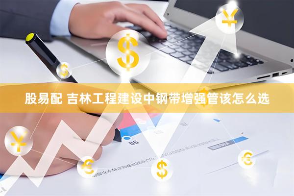 股易配 吉林工程建设中钢带增强管该怎么选