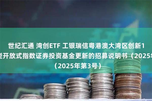 世纪汇通 湾创ETF 工银瑞信粤港澳大湾区创新100交易型开放式指数证券投资基金更新的招募说明书（2025年第3号）