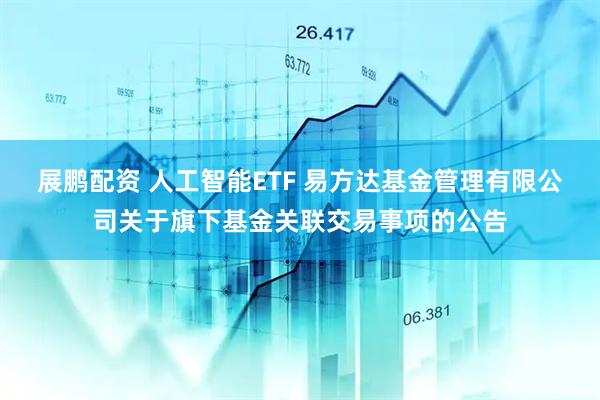 展鹏配资 人工智能ETF 易方达基金管理有限公司关于旗下基金关联交易事项的公告