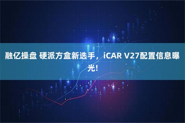 融亿操盘 硬派方盒新选手，iCAR V27配置信息曝光!
