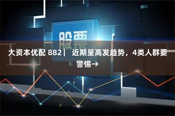 大资本优配 882 ▏近期呈高发趋势，4类人群要警惕→